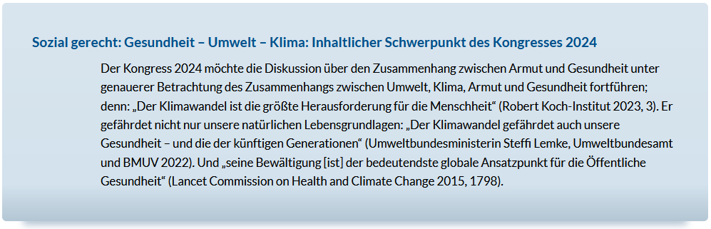 Sozial gerecht: Gesundheit – Umwelt – Klima: Inhaltlicher Schwerpunkt des Kongresses 2024Der Kongress 2024 möchte die Diskussion über den Zusammenhang zwischen Armut und Gesundheit unter genauerer Betrachtung des Zusammenhangs zwischen Umwelt, Klima, Armut und Gesundheit fortführen; denn: „Der Klimawandel ist die größte Herausforderung für die Menschheit“ (Robert Koch-Institut 2023, 3). Er gefährdet nicht nur unsere natürlichen Lebensgrundlagen: „Der Klimawandel gefährdet auch unsere Gesundheit – und die der künftigen Generationen“ (Umweltbundesministerin Steffi Lemke, Umweltbundesamt und BMUV 2022). Und „seine Bewältigung [ist] der bedeutendste globale Ansatzpunkt für die Öffentliche Gesundheit“ (Lancet Commission on Health and Climate Change 2015, 1798).